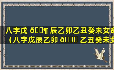 八字戊 🐶 辰乙卯乙丑癸未女命（八字戊辰乙卯 🐘 乙丑癸未女命怎么样）